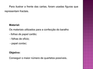 Para ilustrar a frente das cartas, foram usadas figuras que 
representam fractais. 
Material: 
Os materiais utilizados para a confecção do baralho 
- folhas de papel cartão; 
- folhas de oficio; 
- papel contac; 
Objetivo: 
Conseguir o maior número de quartetos possíveis. 
 