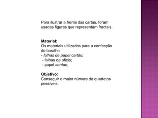 Para ilustrar a frente das cartas, foram 
usadas figuras que representam fractais. 
Material: 
Os materiais utilizados para a confecção 
do baralho 
- folhas de papel cartão; 
- folhas de oficio; 
- papel contac; 
Objetivo: 
Conseguir o maior número de quartetos 
possíveis. 
 