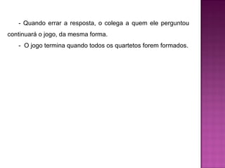 - Quando errar a resposta, o colega a quem ele perguntou 
continuará o jogo, da mesma forma. 
- O jogo termina quando todos os quartetos forem formados. 
 