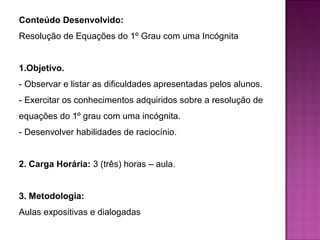 Conteúdo Desenvolvido: 
Resolução de Equações do 1º Grau com uma Incógnita 
1.Objetivo. 
- Observar e listar as dificuldades apresentadas pelos alunos. 
- Exercitar os conhecimentos adquiridos sobre a resolução de 
equações do 1º grau com uma incógnita. 
- Desenvolver habilidades de raciocínio. 
2. Carga Horária: 3 (três) horas – aula. 
3. Metodologia: 
Aulas expositivas e dialogadas 
 