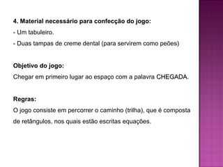 4. Material necessário para confecção do jogo: 
- Um tabuleiro. 
- Duas tampas de creme dental (para servirem como peões) 
Objetivo do jogo: 
Chegar em primeiro lugar ao espaço com a palavra CCHHEEGGAADDAA. 
Regras: 
O jogo consiste em percorrer o caminho (trilha), que é composta 
de retângulos, nos quais estão escritas equações. 
 