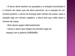 - O aluno deve resolver as equações e a solução encontrada é 
o número de casas que ele deve percorrer; se a solução for um 
número positivo, o aluno irá avançar este número de casas, caso a 
solução seja um número negativo, o aluno terá que voltar esse o 
número de casas. 
- Dois alunos jogam alternadamente. 
- Vence o aluno que chegar em primeiro lugar ao 
espaço com a palavra CCHHEEGGAADDAA. 
 