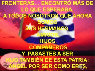 FRONTERAS… ENCONTRÓ MÁS DE
           Y de todas…
       LO QUE ESPERABA,
A TODOS NOSOTROS QUE AHORA
            SOMOS
        SUS HERMANOS,
            AMIGOS,
             HIJOS,
         COMPAÑEROS
       Y PASASTES A SER
 HIJO TAMBIÉN DE ESTA PATRIA;
  ÁNGEL POR SER COMO ERES,
 