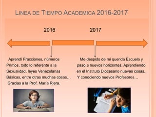 LINEA DE TIEMPO ACADEMICA 2016-2017
2016 2017
Aprendí Fracciones, números Me despido de mi querida Escuela y
Primos, todo lo referente a la paso a nuevos horizontes. Aprendiendo
Sexualidad, leyes Venezolanas en el Instituto Diocesano nuevas cosas.
Básicas, entre otras muchas cosas… Y conociendo nuevos Profesores…
Gracias a la Prof. María Riera.
 