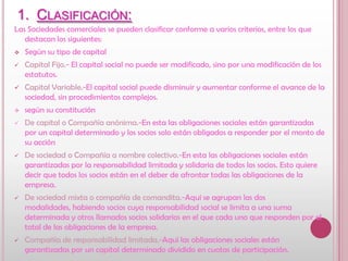 Clasificación:Las Sociedades comerciales se pueden clasificar conforme a varios criterios, entre los que destacan los siguientes:Según su tipo de capital