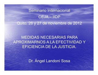 Seminario Internacional
            CEJA – IIDP
 Quito,
 Quito 26 y 27 de noviembre de 2012


   MEDIDAS NECESARIAS PARA
APROXIMARNOS A LA EFECTIVIDAD Y
   EFICIENCIA DE LA JUSTICIA.


       Dr.
       Dr Ángel Landoni Sosa
 