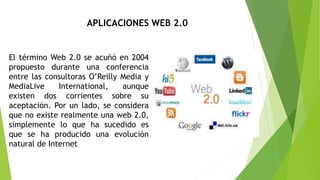 El término Web 2.0 se acuñó en 2004
propuesto durante una conferencia
entre las consultoras O’Reilly Media y
MediaLive International, aunque
existen dos corrientes sobre su
aceptación. Por un lado, se considera
que no existe realmente una web 2.0,
simplemente lo que ha sucedido es
que se ha producido una evolución
natural de Internet
APLICACIONES WEB 2.0
 