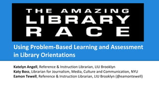 Using Problem-Based Learning and Assessment
in Library Orientations
Katelyn Angell, Reference & Instruction Librarian, LIU Brooklyn
Katy Boss, Librarian for Journalism, Media, Culture and Communication, NYU
Eamon Tewell, Reference & Instruction Librarian, LIU Brooklyn (@eamontewell)
 
