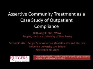 Assertive Community Treatment as a Case Study of Outpatient Compliance Beth Angell, PhD, MSSW Rutgers, the State University of New Jersey Second Curtis J. Berger Symposium on Mental Health and  the Law Columbia University Law School November 20, 2009 