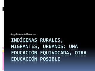 Angelle Alanis Barcenas

INDÍGENAS RURALES,
MIGRANTES, URBANOS: UNA
EDUCACIÓN EQUIVOCADA, OTRA
EDUCACIÓN POSIBLE

 