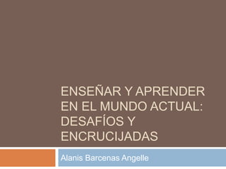ENSEÑAR Y APRENDER
EN EL MUNDO ACTUAL:
DESAFÍOS Y
ENCRUCIJADAS
Alanis Barcenas Angelle

 