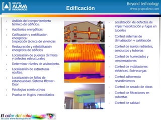 Edificación
• Análisis del comportamiento
térmico de edificios.
• Auditorias energéticas
• Calificación y certificación
energética.
Inspección técnica de viviendas
• Restauración y rehabilitación
energética de edificios
• Localización de puentes térmicos
y defectos estructurales
• Determinar niveles de aislamiento.
• Localización de estructuras
ocultas.
• Localización de fallos de
estanqueidad. Sistema Blower-
Door
• Patologías constructivas
• Prueba en litigios inmobiliarios
• Localización de defectos de
impermeabilización y fugas en
tuberías
• Control sistemas de
climatización y calefacción
• Control de suelos radiantes,
conductos y tuberías
• Control de humedades y
condensaciones
• Control de instalaciones
eléctricas. Sobrecargas
• Control adherencia
revestimientos
• Control de secado de obras
• Control de filtraciones en
cubiertas
• Control de calidad
 