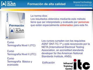 Formación de alta calidad
Curso
Termografía Nivel II (ITC)
Curso
Termografía Nivel I (ITC)
Los cursos cumplen con los requisitos
ASNT SNT-TC-1ª y está reconocido por la
NETA (International Electrical Testing
Association, an accredited standards
developer for the American National
Standards Institute, ANSI).
Edificación
Curso
Termografía Básico y
avanzado
La norma dice:
Los resultados obtenidos mediante este método
tiene que ser interpretado y evaluado por personas
que están especialmente entrenados para este fin.
 