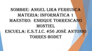 Nombre: Angel Lira Ferrusca
Materia: Informática 1
Maestro: Enrique torrescano
Montiel
Escuela: E.s.t.i.c. #56 José Antonio
Torres bodet
 