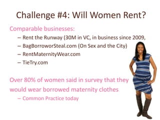 Challenge #4: Will Women Rent?
Comparable businesses:
  –   Rent the Runway (30M in VC, in business since 2009,
  –   BagBorroworSteal.com (On Sex and the City)
  –   RentMaternityWear.com
  –   TieTry.com


Over 80% of women said in survey that they
would wear borrowed maternity clothes
  – Common Practice today
 