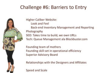 Challenge #6: Barriers to Entry

  Higher Caliber Website:
     Look and Feel
     Back-end Inventory Management and Reporting
  Photography
  SEO: Takes time to build, we own URLs
  Tech: Queue Management ala Blockbuster.com

  Founding team of mothers
  Founding skill-set in operational efficiency
  Superior Advisory Board

  Relationships with the Designers and Affiliates

  Speed and Scale
 