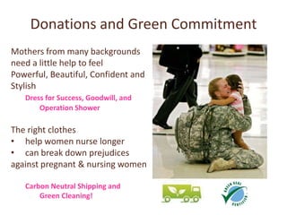 Donations and Green Commitment
Mothers from many backgrounds
need a little help to feel
Powerful, Beautiful, Confident and
Stylish
   Dress for Success, Goodwill, and
       Operation Shower

The right clothes
• help women nurse longer
• can break down prejudices
against pregnant & nursing women

   Carbon Neutral Shipping and
       Green Cleaning!
 