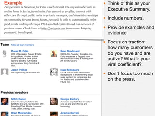 Example                                                                         • Think of this as your
Petspets.com is Facebook for Fido: a website that lets any animal create an
online home in just a few minutes. Pets can set up profiles, connect with
                                                                                  Executive Summary.
other pets through public notes or private messages, and share hints and tips
in community forums. In the future, pets will be able to automatically order    • Include numbers.
food, treats and toys through RFID-enabled collars linked to a network of
partner stores. Check it out at http://petspets.com (username: kittydog,        • Provide examples and
password: ineedtopee).                                                            evidence.
                                                                                • Focus on traction:
                                                                                  how many customers
                                                                                  do you have and are
                                                                                  active? What is your
                                                                                  viral coefﬁcient?
                                                                                • Don’t focus too much
                                                                                  on the press.
 