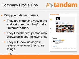 Company Proﬁle Tips

• Why your referrer matters:
 • They are endorsing you. In the
   endorsing section they’ll get a
   “referrer” badge.
 • They’ll be the ﬁrst person who
   shows up in your followers list.
 • They will show up as your
   referrer whenever they share
   things.
 