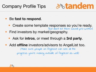 Company Proﬁle Tips

 • Be fast to respond.
  • Create some template responses so you’re ready.
                                  But don’t let them sound pre-written!
 • Find investors by market/geography.
  • Ask for intros, or meet through a 3rd party.
 • Add ofﬂine investors/advisors to AngelList too.
           (Make sure people on AngelList can see all the
        progress you’re making outside of AngelList as well!)
 