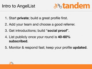 Intro to AngelList

 1. Start private; build a great proﬁle ﬁrst.
 2. Add your team and choose a good referrer.
 3. Get introductions; build “social proof”.
 4. List publicly once your round is 40-60%
    subscribed.
 5. Monitor & respond fast; keep your proﬁle updated.
 