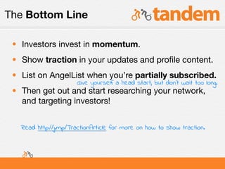 The Bottom Line

 • Investors invest in momentum.
 • Show traction in your updates and proﬁle content.
 • List on AngelList when you’re partially subscribed.
                       Give yourself a head start, but don’t wait too long.
 • Then get out and start researching your network,
   and targeting investors!


   Read http://j.mp/TractionArticle for more on how to show traction.
 