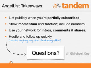 AngelList Takeaways

 • List publicly when you’re partially subscribed.
 • Show momentum and traction; include numbers.
 • Use your network for intros, comments & shares.
 • Hustle and follow up quickly.
   Just like anything any other fundraising effort!




                        Questions?
 