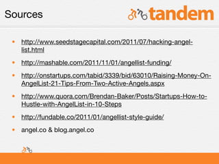 Sources

 • http://www.seedstagecapital.com/2011/07/hacking-angel-
   list.html
 • http://mashable.com/2011/11/01/angellist-funding/
 • http://onstartups.com/tabid/3339/bid/63010/Raising-Money-On-
   AngelList-21-Tips-From-Two-Active-Angels.aspx
 • http://www.quora.com/Brendan-Baker/Posts/Startups-How-to-
   Hustle-with-AngelList-in-10-Steps
 • http://fundable.co/2011/01/angellist-style-guide/
 • angel.co & blog.angel.co
 