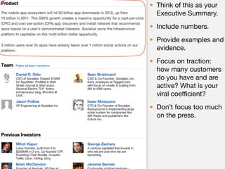 • Think of this as your
  Executive Summary.
• Include numbers.
• Provide examples and
  evidence.
• Focus on traction:
  how many customers
  do you have and are
  active? What is your
  viral coefﬁcient?
• Don’t focus too much
  on the press.
 