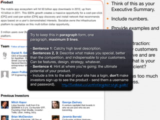• Think of this as your
                                                  Executive Summary.
                                                • Include numbers.
                                                • Provide examples and
Try to keep this in paragraph form, one           evidence.
paragraph, maximum 8 lines.
                                               • Focus on traction:
- Sentence 1: Catchy high level description.       how many customers
- Sentences 2, 3: Describe what makes you special, better
                                                   do you have and are
than the competition, and indispensable to your customers.
Can be features, design, strategy, whatever.       active? What is your
- Sentence 4: Hint at where you’re going; the ultimate coefﬁcient?
                                                   viral
potential of your product.
                                                        • Don’t focus too
- Include a link to the site (if your site has a login, don’t make          much
investors sign up to see the product - send them a username
and password).
                                                           on the press.
                      http://fundable.co/2011/01/angellist-style-guide/
 