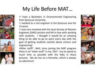 My Life Before MAT…
• I have a Bachelors in Environmental Engineering
from Syracuse University.
• I worked as a civil engineer in the Syracuse area for
13 years.
• I was very involved with the local Society of Women
Engineers (SWE) section and fell in love with working
with students. I thought it would be an amazing
thing to be able to go to work every day with the
goal of getting students excited about science and
engineering!
•Other stuff? Well, since joining the MAT program
there is no “other stuff” in my life!! I try to spend as
much time as possible with the folks in these
pictures. We do live on a farmette, which is always
an adventure!
 
