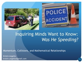 Inquiring Minds Want to Know:
                          Was He Speeding?

Momentum, Collisions, and Mathematical Relationships

Kristin Angello
kristin.angello@gmail.com                              1
 