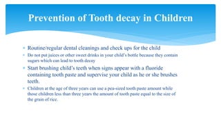  Routine/regular dental cleanings and check ups for the child
 Do not put juices or other sweet drinks in your child’s bottle because they contain
sugars which can lead to tooth decay
 Start brushing child’s teeth when signs appear with a fluoride
containing tooth paste and supervise your child as he or she brushes
teeth.
 Children at the age of three years can use a pea-sized tooth paste amount while
those children less than three years the amount of tooth paste equal to the size of
the grain of rice.
Prevention of Tooth decay in Children
 