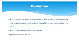  Tooth decay is the localized breakdown or destruction, of tooth enamel by
microorganisms especially bacteria. Enamel is the hard outer surface of a
tooth.
 Tooth decay can lead to cavities (caries).
 These are holes in the teeth.
Definition
 