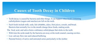 Tooth decay is caused by bacteria and other things. It can happen when foods containing
carbohydrates (sugars and starches) are left on the teeth.
 Such foods include milk, soda, ice creams, cakes, fruit juices, cereals, and bread.
Bacteria that normally live in the mouth change these foods, making acids.
The food, acid, and saliva form a substance called plaque that sticks to the teeth.
 With time the acids made by the bacteria eat away at the tooth enamel, causing cavities.
 Low salivary flow rate and reduced buffering
 Parental history of active and untreated caries particularly in the mother
Causes of Tooth Decay in Children
 