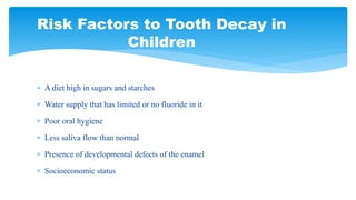  A diet high in sugars and starches
 Water supply that has limited or no fluoride in it
 Poor oral hygiene
 Less saliva flow than normal
 Presence of developmental defects of the enamel
 Socioeconomic status
Risk Factors to Tooth Decay in
Children
 