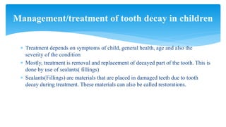  Treatment depends on symptoms of child, general health, age and also the
severity of the condition
 Mostly, treatment is removal and replacement of decayed part of the tooth. This is
done by use of sealants( fillings)
 Sealants(Fillings) are materials that are placed in damaged teeth due to tooth
decay during treatment. These materials can also be called restorations.
Management/treatment of tooth decay in children
 