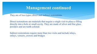 They are of two types; direct and indirect restorations.
Direct restorations are materials that require a single visit to place a filling
directly into a hole or small cavity. They are made of silver and fine glass
powders and are tooth colored.
Indirect restorations require more than two visits and include inlays,
onlays, veneers, crowns and bridges
Management continued
 