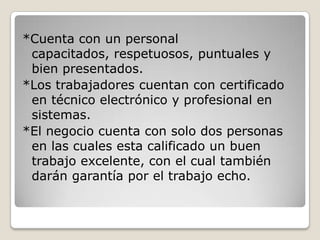 *Cuenta con un personal
 capacitados, respetuosos, puntuales y
 bien presentados.
*Los trabajadores cuentan con certificado
 en técnico electrónico y profesional en
 sistemas.
*El negocio cuenta con solo dos personas
 en las cuales esta calificado un buen
 trabajo excelente, con el cual también
 darán garantía por el trabajo echo.
 