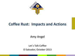 Coffee Rust: Impacts and Actions
Amy Angel
Let´s Talk Coffee
El Salvador, October 2013

 