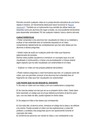 Permite​ ​convertir​ ​cualquier​ ​video​ ​en​ ​tu​ ​propia​ ​lección​ ​educativa​ ​de​ ​una​ ​forma
rápida​ ​e​ ​intuitiva.​ ​Un​ ​herramienta​ ​ideal​ ​para​ ​hacer​ ​funcionar​ ​la​ ​“​flipped
classroom​”.​ ​También​ ​es​ ​un​ ​instrumento​ ​muy​ ​sencillo​ ​de​ ​utilizar​ ​tanto​ ​por
docentes​ ​como​ ​por​ ​alumnos.Sin​ ​lugar​ ​a​ ​dudas,​ ​es​ ​una​ ​excelente​ ​herramienta
para​ ​desarrollar​ ​actividades​ ​TIC​ ​de​ ​cualquier​ ​materia,​ ​fuera​ ​y​ ​dentro​ ​del​ ​aula.
CARACTERÍSTICAS
-​​ ​Poder​ ​comprobar​ ​si​ ​los​ ​alumnos​ ​han​ ​visualizado​ ​el​ ​vídeo​ ​en​ ​su​ ​totalidad​ ​y
evaluar​ ​si​ ​han​ ​entendido​ ​bien​ ​el​ ​contenido​ ​expuesto​ ​en​ ​el​ ​vídeo
comprobando​ ​rápidamente​ ​las​ ​contestaciones​ ​que​ ​han​ ​sido​ ​dadas​ ​por​ ​los
alumnos​ ​a​ ​dichas​ ​preguntas.
-​ ​​Añadir​ ​notas​ ​de​ ​audio​ ​en​ ​cualquier​ ​parte​ ​del​ ​vídeo​ ​que​ ​hayamos
seleccionado​ ​de​ ​youtube.
Dichas​ ​notas​ ​pueden​ ​ayudarnos​ ​a​ ​introducir​ ​un​ ​concepto​ ​(que​ ​va​ ​a​ ​ser
visualizado​ ​a​ ​continuación),​ ​a​ ​hacer​ ​una​ ​puntualización​ ​o​ ​incluso​ ​aclarar
algún​ ​aspecto​ ​que​ ​ha​ ​sido​ ​visualizado​ ​con​ ​anterioridad​ ​en​ ​el​ ​vídeo.
-​ ​​ ​​Explicar​ ​un​ ​vídeo​ ​con​ ​las​ ​propias​ ​palabras​ ​del​ ​profesor.
-​ ​​Poder​ ​realizar​ ​preguntas​ ​o​ ​crear​ ​formularios​ ​tipo​ ​test​ ​​ ​en​ ​cualquier​ ​parte​ ​del
vídeo,​ ​que​ ​nos​ ​permitan​ ​conocer​ ​si​ ​los​ ​alumnos​ ​han​ ​entendido​ ​bien​ ​el
fragmento​ ​de​ ​vídeo​ ​que​ ​han​ ​visualizado​ ​con​ ​anterioridad.
LOS​ ​PASOS​ ​QUE​ ​HA​ ​DE​ ​SEGUIR​ ​EL​ ​DOCENTE
1.​ ​​Se​ ​crea​ ​un​ ​vídeo​ ​con​ ​sus​ ​notas​ ​y​ ​con​ ​sus​ ​cuestionarios​ ​o​ ​preguntas.
2.​ ​​Se​ ​crea​ ​las​ ​clases​ ​con​ ​las​ ​que​ ​se​ ​va​ ​a​ ​compartir​ ​dicho​ ​vídeo.​ ​Cada​ ​clase
tiene​ ​asociado​ ​un​ ​código​ ​que​ ​es​ ​el​ ​que​ ​deberá​ ​suministrar​ ​al​ ​alumno​ ​para
que,​ ​una​ ​vez​ ​dado​ ​de​ ​alta,​ ​pueda​ ​ingresar​ ​en​ ​dicha​ ​clase.
3.​ ​​Se​ ​asigna​ ​el​ ​vídeo​ ​a​ ​las​ ​clases​ ​que​ ​corresponda.
4.​ ​​Con​ ​todo​ ​ello,​ ​el​ ​alumno​ ​entra,​ ​introduce​ ​el​ ​código​ ​de​ ​la​ ​clase​ ​y​ ​se​ ​adhiere
a​ ​la​ ​misma.​ ​Puede​ ​acceder​ ​al​ ​vídeo​ ​con​ ​las​ ​explicaciones​ ​y​ ​notas​ ​del
profesor​ ​y​ ​contesta​ ​a​ ​las​ ​preguntas​ ​que​ ​le​ ​van​ ​apareciendo​ ​durante​ ​el
visionado​ ​del​ ​vídeo.
5.​​ ​Conforme​ ​los​ ​alumnos​ ​van​ ​viendo​ ​el​ ​vídeo​ ​y​ ​van​ ​contestando​ ​a​ ​las
 