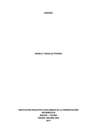 ARDORA
ANGELLY​ ​NICOLLE​ ​POVEDA
INSTITUCION​ ​EDUCATIVA​ ​EXALUMNAS​ ​DE​ ​LA​ ​PRESENTACIÓN
INFORMATICA
IBAGUÉ​ ​–​ ​TOLIMA
GRADO:​ ​DÉCIMO​ ​UNO
2017
 