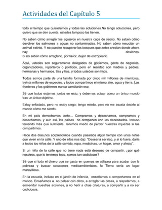 Actividades del Capítulo 5
todo el tiempo que quisiéramos y todas las soluciones.No tengo soluciones, pero
quiero que se den cuenta: ustedes tampoco las tienen.
No saben cómo arreglar los agujeros en nuestra capa de ozono. No saben cómo
devolver los salmones a aguas no contaminadas. No saben cómo resucitar un
animal extinto. Y no pueden recuperar los bosques que antes crecían donde ahora
hay desiertos.
Si no saben cómo arreglarlo, por favor, dejen de estropearlo.
Aquí, ustedes son seguramente delegados de gobiernos, gente de negocios,
organizadores, reporteros o políticos, pero en realidad son madres y padres,
hermanas y hermanos, tías y tíos, y todos ustedes son hijos.
Todos somos parte de una familia formada por cinco mil millones de miembros,
treinta millones de especies, y todos compartimos el mismo aire, agua y tierra. Las
fronteras y los gobiernos nunca cambiarán eso.
Sé que todos estamos juntos en esto, y debemos actuar como un único mundo
tras un único objetivo.
Estoy enfadado, pero no estoy ciego; tengo miedo, pero no me asusta decirle al
mundo cómo me siento.
En mi país derrochamos tanto… Compramos y desechamos, compramos y
desechamos, y aun así, los países no comparten con los necesitados. Incluso
teniendo más que suficiente, tenemos miedo de perder nuestras riquezas si las
compartimos.
Hace dos días,nos sorprendimos cuando pasamos algún tiempo con unos niños
que viven en la calle. Y uno de ellos nos dijo: “Desearía ser rico, y si lo fuera, daría
a todos los niños de la calle comida, ropa, medicinas, un hogar, amor y afecto”.
Si un niño de la calle que no tiene nada está deseoso de compartir, ¿por qué
nosotros, que lo tenemos todo, somos tan codiciosos?
Sé que si todo el dinero que se gasta en guerras se utilizara para acabar con la
pobreza y buscar soluciones medioambientales, la Tierra sería un lugar
maravilloso.
En la escuela, incluso en el jardín de infancia, enseñamos a comportarnos en el
mundo. Enseñamos a no pelear con otros, a arreglar las cosas, a respetarnos, a
enmendar nuestras acciones, a no herir a otras criaturas, a compartir y a no ser
codiciosos.
 