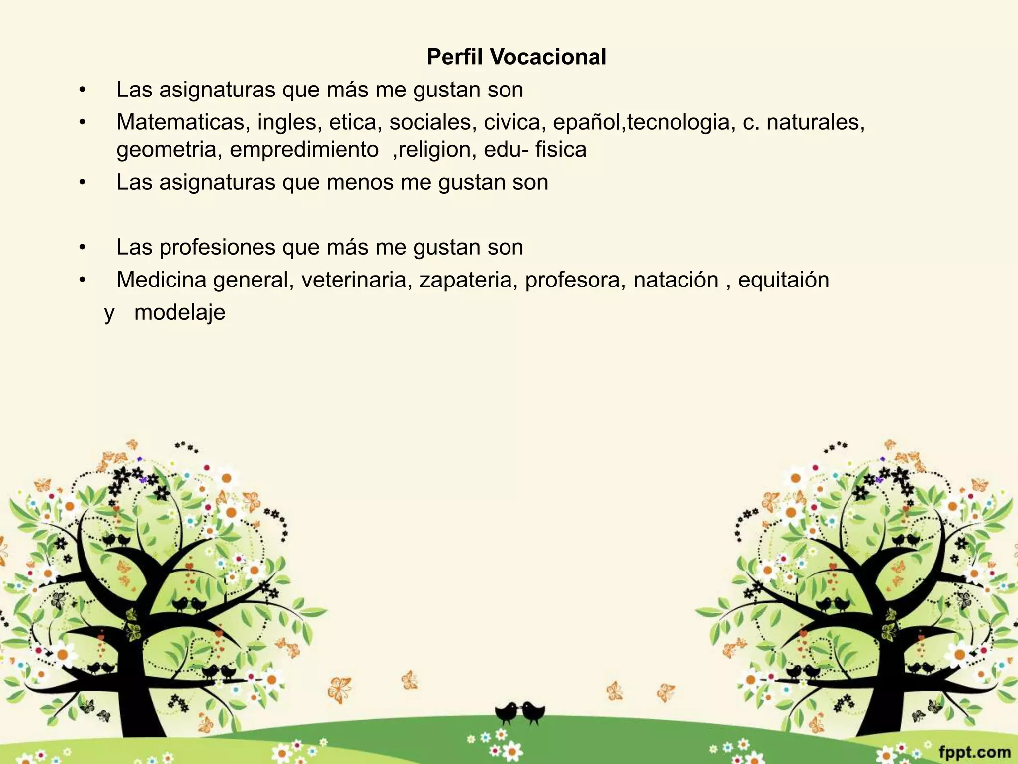Perfil Vocacional
• Las asignaturas que más me gustan son
• Matematicas, ingles, etica, sociales, civica, epañol,tecnologia, c. naturales,
geometria, empredimiento ,religion, edu- fisica
• Las asignaturas que menos me gustan son
• Las profesiones que más me gustan son
• Medicina general, veterinaria, zapateria, profesora, natación , equitaión
y modelaje
 