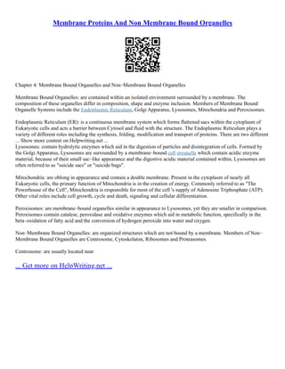 Membrane Proteins And Non Membrane Bound Organelles
Chapter 4: Membrane Bound Organelles and Non–Membrane Bound Organelles
Membrane Bound Organelles: are contained within an isolated environment surrounded by a membrane. The
composition of these organelles differ in composition, shape and enzyme inclusion. Members of Membrane Bound
Organelle Systems include the Endoplasmic Reticulum, Golgi Apparatus, Lysosomes, Mitochondria and Peroxisomes.
Endoplasmic Reticulum (ER): is a continuous membrane system which forms flattened sacs within the cytoplasm of
Eukaryotic cells and acts a barrier between Cytosol and fluid with the structure. The Endoplasmic Reticulum plays a
variety of different roles including the synthesis, folding, modification and transport of proteins. There are two different
... Show more content on Helpwriting.net ...
Lysosomes: contain hydrolytic enzymes which aid in the digestion of particles and disintegration of cells. Formed by
the Golgi Apparatus, Lysosomes are surrounded by a membrane–bound cell organelle which contain acidic enzyme
material, because of their small sac–like appearance and the digestive acidic material contained within, Lysosomes are
often referred to as "suicide sacs" or "suicide bags".
Mitochondria: are oblong in appearance and contain a double membrane. Present in the cytoplasm of nearly all
Eukaryotic cells, the primary function of Mitochondria is in the creation of energy. Commonly referred to as "The
Powerhouse of the Cell", Mitochondria is responsible for most of the cell 's supply of Adenosine Triphosphate (ATP).
Other vital roles include cell growth, cycle and death, signaling and cellular differentiation.
Peroxisomes: are membrane–bound organelles similar in appearance to Lysosomes, yet they are smaller in comparison.
Peroxisomes contain catalese, peroxidase and oxidative enzymes which aid in metabolic function, specifically in the
beta–oxidation of fatty acid and the conversion of hydrogen peroxide into water and oxygen.
Non–Membrane Bound Organelles: are organized structures which are not bound by a membrane. Members of Non–
Membrane Bound Organelles are Centrosome, Cytoskelaton, Ribosomes and Proteasomes.
Centrosome: are usually located near
... Get more on HelpWriting.net ...
 