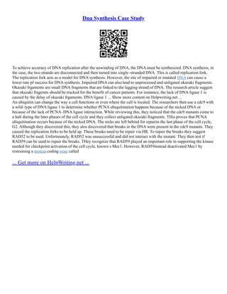 Dna Synthesis Case Study
To achieve accuracy of DNA replication after the unwinding of DNA, the DNA must be synthesized. DNA synthesis, in
the case, the two strands are disconnected and then turned into single–stranded DNA. This is called replication fork.
The replication fork acts as a model for DNA synthesis. However, the site of impaired or mutated DNA can cause a
lower rate pf success for DNA synthesis. Impaired DNA can also lead to unprocessed and unligated okazaki fragments.
Okazaki frgaments are small DNA fragments that are linked to the lagging strand of DNA. The research article suggest
that okazaki fragemts should be tracked for the benefit of cancer patients. For instamce, the lack of DNA ligase 1 is
caused by the delay of okazaki frgaments. DNA ligase 1 ... Show more content on Helpwriting.net ...
An ubiquitin can change the way a cell functions or even where the call is located. The researchers then use a cdc9 with
a wild–type of DNA ligase 1 to determine whether PCNA ubiquitination happens because of the nicked DNA or
because of the lack of PCNA–DNA ligase interaction. While reviewing this, they noticed that the cdc9 mutants come to
a halt during the later phases of the cell cycle and they collect unligated okazaki fragments. THis proves that PCNA
ubiquitination occurs because of the nicked DNA. The nicks are left behind for repairin the last phase of the cell cycle,
G2. Although they discovered this, they alos discovered that breaks in the DNA were present in the cdc9 mutants. They
caused the replication forks to be held up. These breaks need to be repair via HR. To repair the breaks they suggest
RAD52 to be used. Unfortunately, RAD52 was unsuccessful and did not interact with the mutant. They then test if
RAD59 can be used to repair the breaks. THey recognize that RAD59 played an important role in supporting the kinase
needed for checkpoint activation of the cell cycle, known s Mec1. However, RAD59instead deactivated Mec1 by
restraining a protein coding gene called
... Get more on HelpWriting.net ...
 