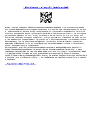 Ubiquitination: An Unneeded Protein Analysis
You are a frustrated student who has a big biochemistry test tomorrow, but no time to look over material because he
have to work at Kroger tonight until closing because you used up all your sick days. Your annoying boss tells you there
is a shipment of new milk and meat products coming in and the old, expired products must be removed. He gives you
bright green stickers to stick onto the expired products that need to be removed from the shelves. As you are doing this,
you start to think about your test and try to apply biochemistry to real–life situations, but to no avail. You get more
frustrated and contemplate quitting your job right there. Suddenly, you think about the word 'quit' and realize you have
to know about ubiquitin for tomorrow's test. You remember one of ubiquitin's many roles is to tag an unneeded protein
for its destruction. Then you start realizing that labeling stickers on expired products so they can be removed in a
supermarket is like ubiquitin labeling old, outdated proteins in our cells so they can be removed for the proteins still
needed ... Show more content on Helpwriting.net ...
The protein usually targets old, dysfunctional proteins from the cell cycle, which makes sense for controlled cell
division. The ubiquitination mechanism was originally obscure, but made more clear in the mid–1980's by Aaron
Ciechhanover, Avram Hershko, and Irwin Rose, which helped them win the Nobel Prize for Chemistry in 2004 (Nobel
Prize website). Initially, the process was looked at as proteolytic system utilizing ATP. Many ATP–dependent
proteolysis factor 1 (APF–1) molecules linked with a substrates that were later found to be deteriorated with free APF–1
in the cellular extract (Ciechhanover, 2012). APF–1 was called ubiquitin and it uses its C–terminal glycine to conjugate
to the substrate's
... Get more on HelpWriting.net ...
 