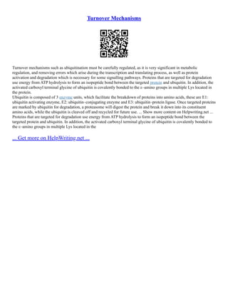 Turnover Mechanisms
Turnover mechanisms such as ubiquitination must be carefully regulated, as it is very significant in metabolic
regulation, and removing errors which arise during the transcription and translating process, as well as protein
activation and degradation which is necessary for some signalling pathways. Proteins that are targeted for degradation
use energy from ATP hydrolysis to form an isopeptide bond between the targeted protein and ubiquitin. In addition, the
activated carboxyl terminal glycine of ubiquitin is covalently bonded to the ε–amino groups in multiple Lys located in
the protein.
Ubiquitin is composed of 3 enzyme units, which facilitate the breakdown of proteins into amino acids, these are E1:
ubiquitin activating enzyme, E2: ubiquitin–conjugating enzyme and E3: ubiquitin–protein ligase. Once targeted proteins
are marked by ubiquitin for degradation, a proteasome will digest the protein and break it down into its constituent
amino acids, while the ubiquitin is cleaved off and recycled for future use. ... Show more content on Helpwriting.net ...
Proteins that are targeted for degradation use energy from ATP hydrolysis to form an isopeptide bond between the
targeted protein and ubiquitin. In addition, the activated carboxyl terminal glycine of ubiquitin is covalently bonded to
the ε–amino groups in multiple Lys located in the
... Get more on HelpWriting.net ...
 