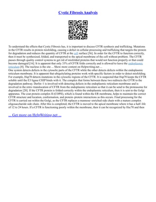 Cystic Fibrosis Analysis
To understand the effects that Cystic Fibrosis has, it is important to discuss CFTR synthesis and trafficking. Mutations
in the CFTR results in protein misfolding, causing a defect in cellular processing and trafficking that targets the protein
for degradation and reduces the quantity of CFTR at the cell surface [56]. In order for the CFTR to function correctly,
then it must be synthesized, folded, and transported to the apical membrane of the cell without problem. The CFTR
passes through quality control systems to get rid of misfolded proteins that would not function properly or that could
become damaged [16]. It is apparent that only 33% of CFTR folds correctly and is allowed to leave the endoplasmic
reticulum [8]. The nucleus is the site ... Show more content on Helpwriting.net ...
One system detects defects in the cytosolic parts of the CFTR while the other detects defects within the endoplasmic
reticulum membrane. It is apparent that ubiquitylating proteins work with specific factors in order to detect misfolding.
For example, Hsp70 detects mutations in the cytosolic regions of the CFTR. It is suspected that Hsp70 keeps the CFTR
soluble until the E3 ligase CHIP binds with it. The complex that forms between these two redirects the CFTR to the
degradation pathway. Derlin–1 is involved with detecting defects in the endoplasmic reticulum membrane and is
involved in the retro–translocation of CFTR from the endoplasmic reticulum so that it can be send to the proteasome for
degradation [20]. If the CFTR protein is folded correctly within the endoplasmic reticulum, then it is sent to the Golgi
apparatus. The coat protein complex II (COPII), which is found within the ER membrane, helps to maintain the correct
CFTR structure and location, conformation, and protein–protein interactions as this occurs. Final processing for the
CFTR is carried out within the Golgi, as the CFTR replaces a mannose–enriched side chain with a mature complex
oligosaccharide side chain. After this is completed, the CFTR is moved to the apical membrane where it has a half–life
of 12 to 24 hours. If a CFTR is functioning poorly within the membrane, then it can be recognized by Hsc70 and then
... Get more on HelpWriting.net ...
 
