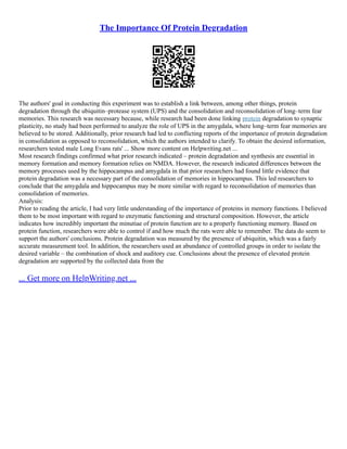 The Importance Of Protein Degradation
The authors' goal in conducting this experiment was to establish a link between, among other things, protein
degradation through the ubiquitin–protease system (UPS) and the consolidation and reconsolidation of long–term fear
memories. This research was necessary because, while research had been done linking protein degradation to synaptic
plasticity, no study had been performed to analyze the role of UPS in the amygdala, where long–term fear memories are
believed to be stored. Additionally, prior research had led to conflicting reports of the importance of protein degradation
in consolidation as opposed to reconsolidation, which the authors intended to clarify. To obtain the desired information,
researchers tested male Long Evans rats' ... Show more content on Helpwriting.net ...
Most research findings confirmed what prior research indicated – protein degradation and synthesis are essential in
memory formation and memory formation relies on NMDA. However, the research indicated differences between the
memory processes used by the hippocampus and amygdala in that prior researchers had found little evidence that
protein degradation was a necessary part of the consolidation of memories in hippocampus. This led researchers to
conclude that the amygdala and hippocampus may be more similar with regard to reconsolidation of memories than
consolidation of memories.
Analysis:
Prior to reading the article, I had very little understanding of the importance of proteins in memory functions. I believed
them to be most important with regard to enzymatic functioning and structural composition. However, the article
indicates how incredibly important the minutiae of protein function are to a properly functioning memory. Based on
protein function, researchers were able to control if and how much the rats were able to remember. The data do seem to
support the authors' conclusions. Protein degradation was measured by the presence of ubiquitin, which was a fairly
accurate measurement tool. In addition, the researchers used an abundance of controlled groups in order to isolate the
desired variable – the combination of shock and auditory cue. Conclusions about the presence of elevated protein
degradation are supported by the collected data from the
... Get more on HelpWriting.net ...
 